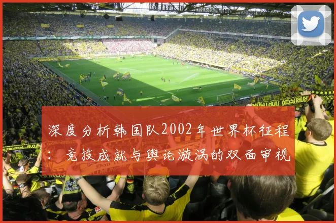 深度分析韩国队2002年世界杯征程：竞技成就与舆论漩涡的双面审视