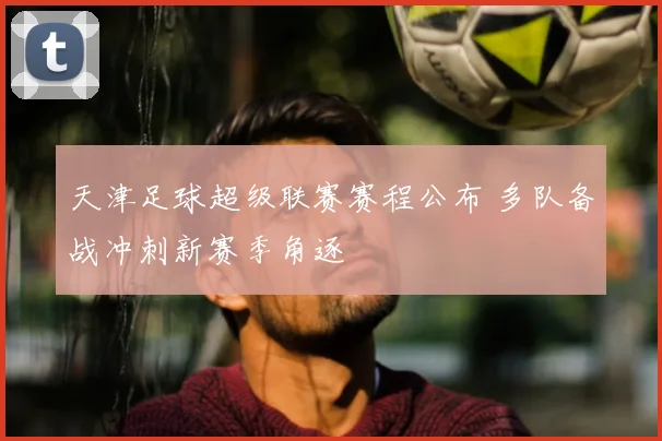 天津足球超级联赛赛程公布 多队备战冲刺新赛季角逐