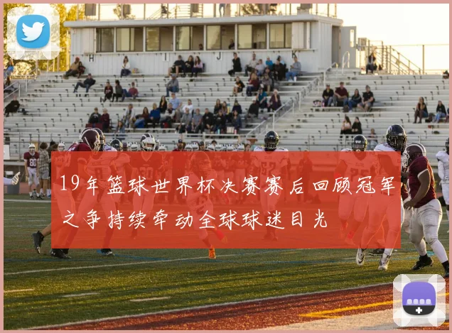 19年篮球世界杯决赛赛后回顾冠军之争持续牵动全球球迷目光