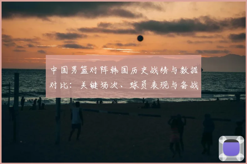 中国男篮对阵韩国历史战绩与数据对比：关键场次、球员表现与备战建议
