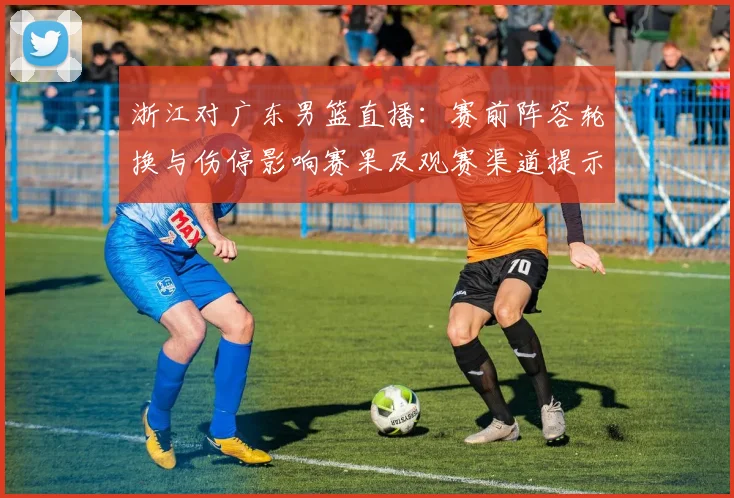 浙江对广东男篮直播：赛前阵容轮换与伤停影响赛果及观赛渠道提示