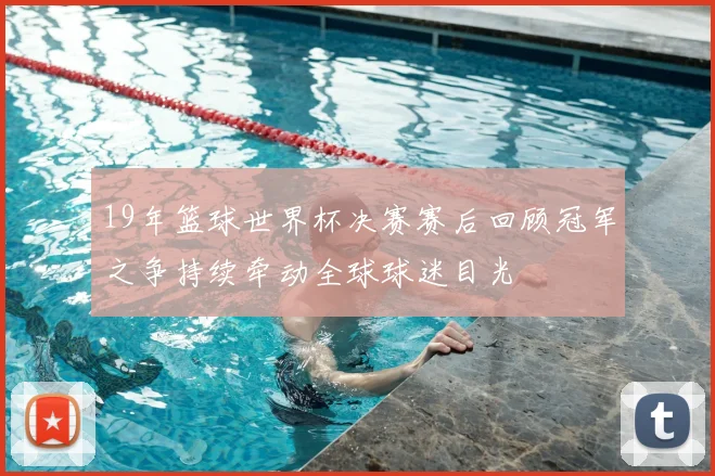 19年篮球世界杯决赛赛后回顾冠军之争持续牵动全球球迷目光
