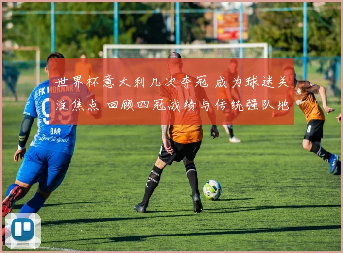 世界杯意大利几次夺冠 成为球迷关注焦点 回顾四冠战绩与传统强队地位