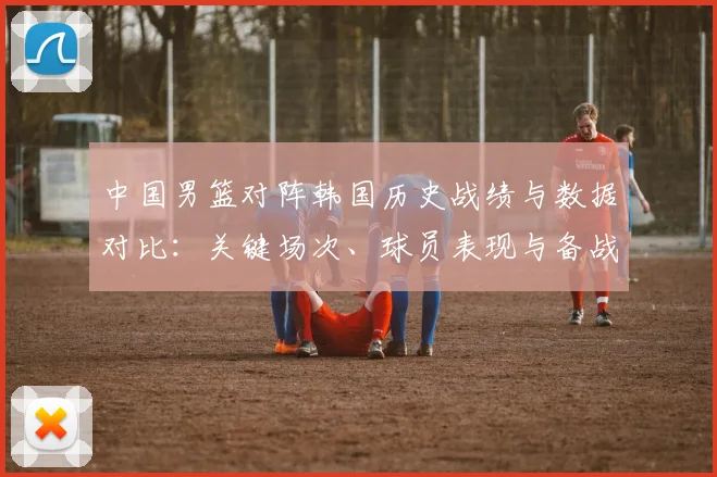 中国男篮对阵韩国历史战绩与数据对比：关键场次、球员表现与备战建议