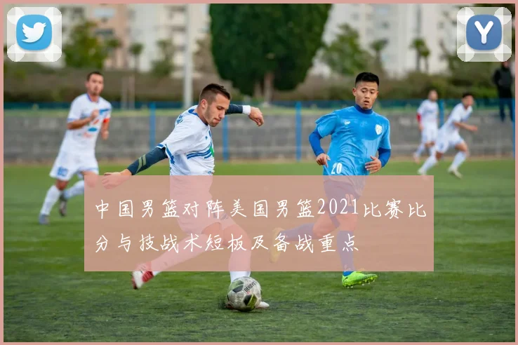 中国男篮对阵美国男篮2021比赛比分与技战术短板及备战重点