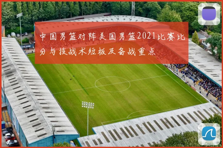 中国男篮对阵美国男篮2021比赛比分与技战术短板及备战重点