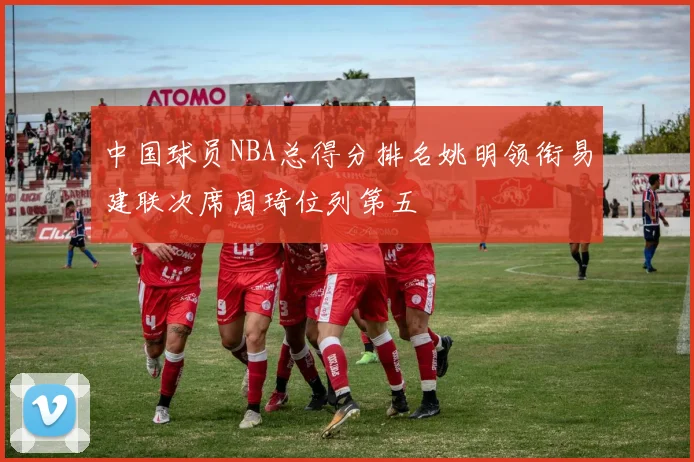 中国球员NBA总得分排名姚明领衔易建联次席周琦位列第五