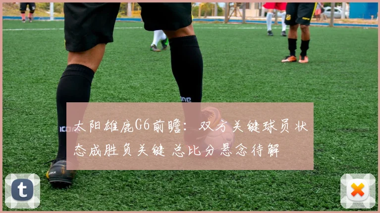 太阳雄鹿G6前瞻：双方关键球员状态成胜负关键 总比分悬念待解