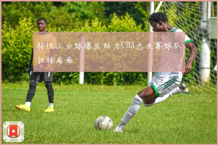 孙悦三分球爆发助力CBA总决赛球队扭转局面