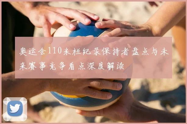 奥运会110米栏纪录保持者盘点与未来赛事竞争看点深度解读