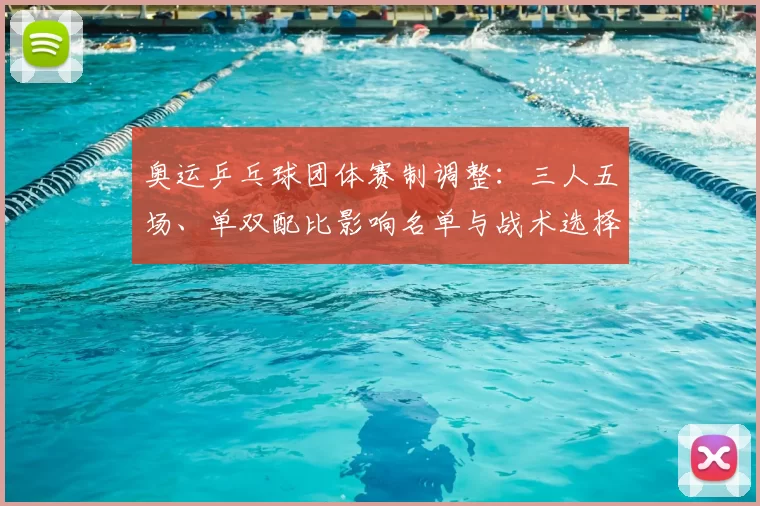 奥运乒乓球团体赛制调整：三人五场、单双配比影响名单与战术选择