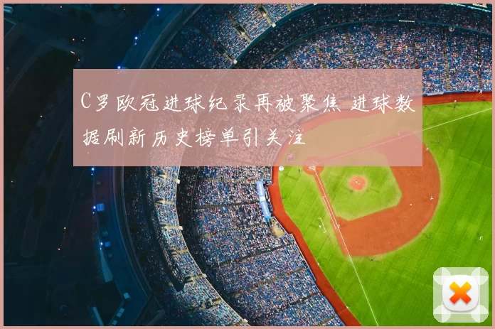 C罗欧冠进球纪录再被聚焦 进球数据刷新历史榜单引关注