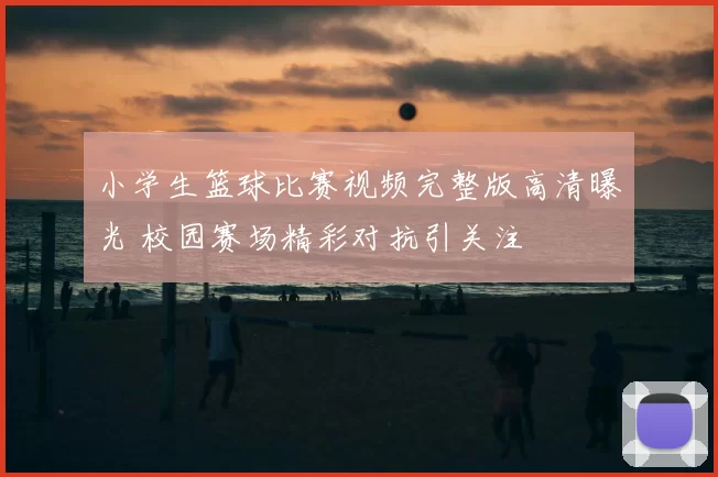 小学生篮球比赛视频完整版高清曝光 校园赛场精彩对抗引关注