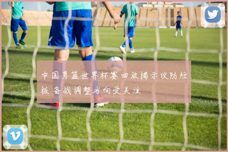 中国男篮世界杯赛回放揭示攻防短板 备战调整方向受关注