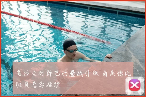 乌拉圭对阵巴西鏖战升级 南美德比胜负悬念延续