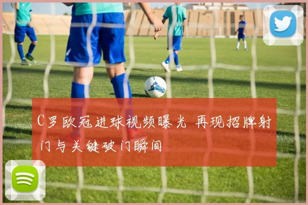 C罗欧冠进球视频曝光 再现招牌射门与关键破门瞬间