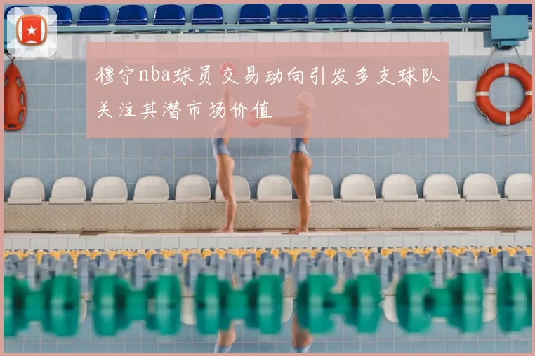 穆宁nba球员交易动向引发多支球队关注其潜市场价值