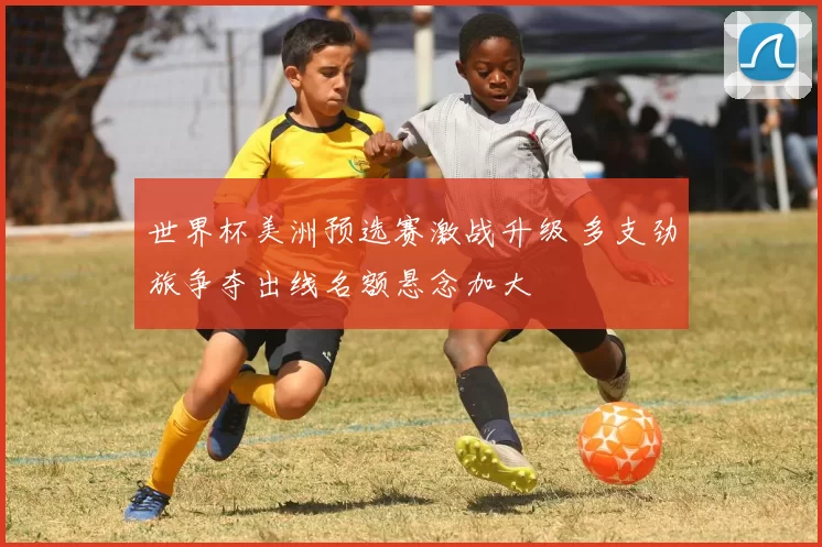 世界杯美洲预选赛激战升级 多支劲旅争夺出线名额悬念加大