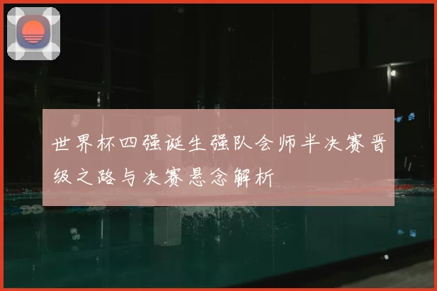 世界杯四强诞生强队会师半决赛晋级之路与决赛悬念解析