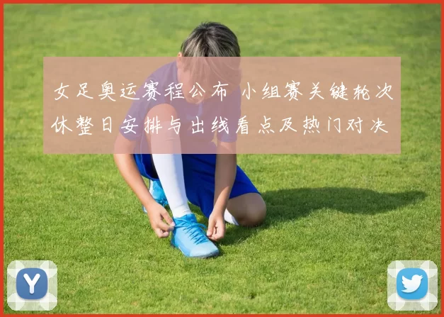 女足奥运赛程公布 小组赛关键轮次休整日安排与出线看点及热门对决