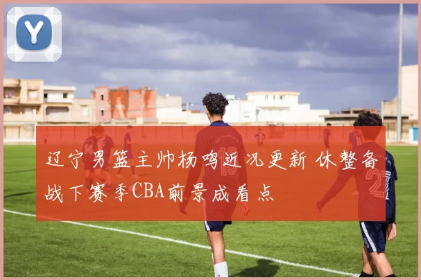 辽宁男篮主帅杨鸣近况更新 休整备战下赛季CBA前景成看点