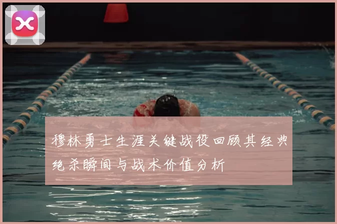 穆林勇士生涯关键战役回顾其经典绝杀瞬间与战术价值分析