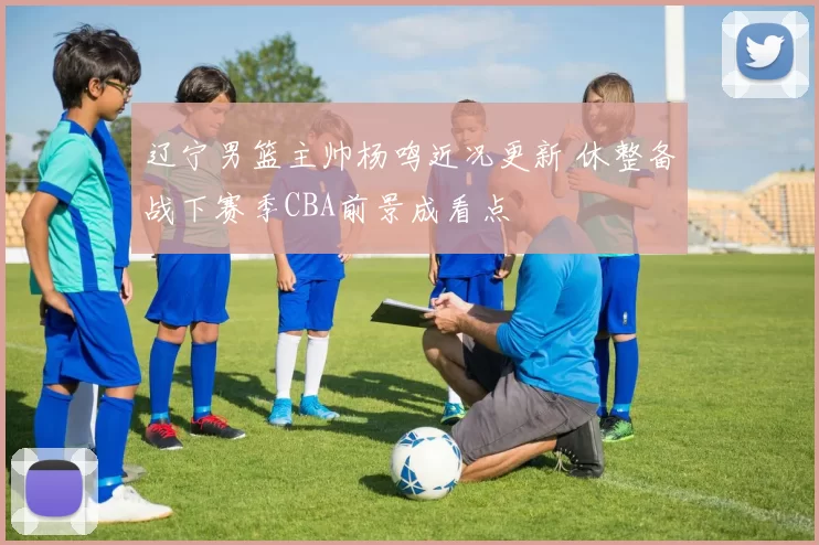 辽宁男篮主帅杨鸣近况更新 休整备战下赛季CBA前景成看点