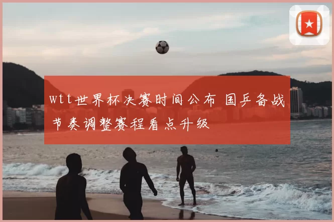 wtt世界杯决赛时间公布 国乒备战节奏调整赛程看点升级