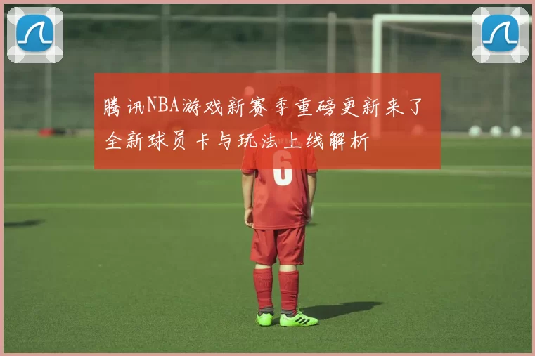 腾讯NBA游戏新赛季重磅更新来了 全新球员卡与玩法上线解析