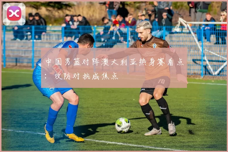 中国男篮对阵澳大利亚热身赛看点：攻防对抗成焦点