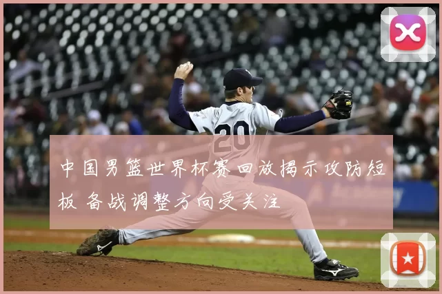 中国男篮世界杯赛回放揭示攻防短板 备战调整方向受关注