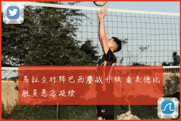 乌拉圭对阵巴西鏖战升级 南美德比胜负悬念延续