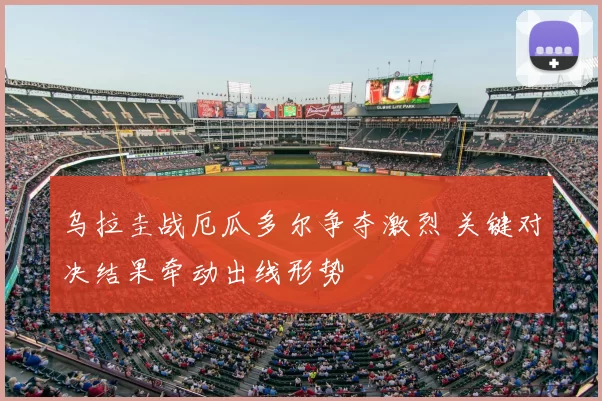 乌拉圭战厄瓜多尔争夺激烈 关键对决结果牵动出线形势