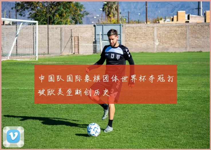 中国队国际象棋团体世界杯夺冠打破欧美垄断创历史