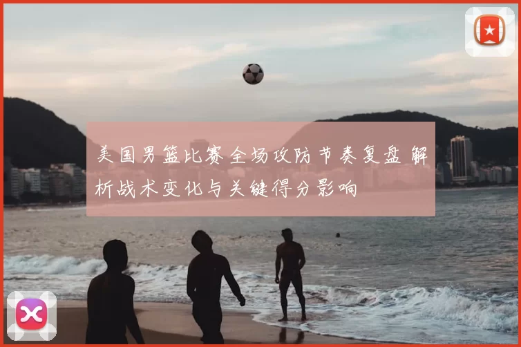 美国男篮比赛全场攻防节奏复盘 解析战术变化与关键得分影响