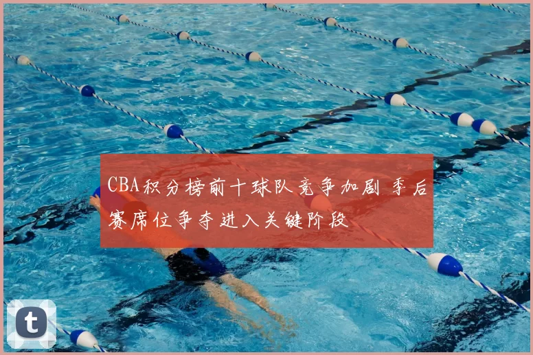 CBA积分榜前十球队竞争加剧 季后赛席位争夺进入关键阶段