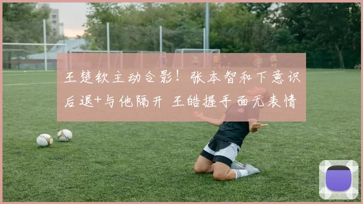 王楚钦主动合影！张本智和下意识后退+与他隔开 王皓握手面无表情