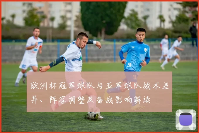 欧洲杯冠军球队与亚军球队战术差异、阵容调整及备战影响解读