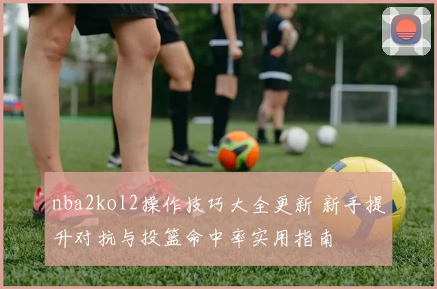 nba2kol2操作技巧大全更新 新手提升对抗与投篮命中率实用指南