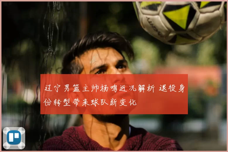 辽宁男篮主帅杨鸣近况解析 退役身份转型带来球队新变化