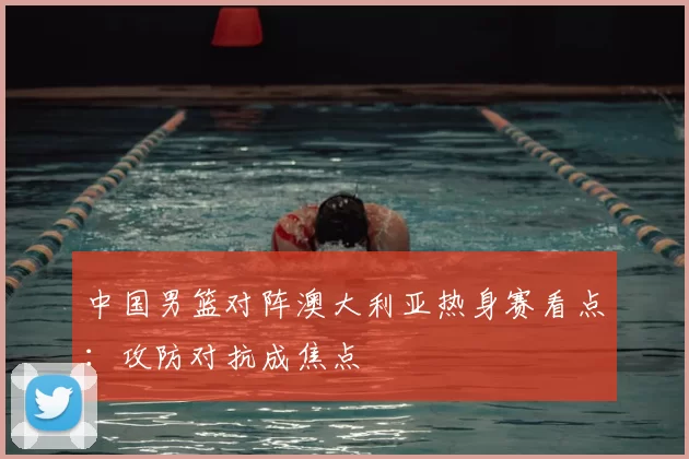 中国男篮对阵澳大利亚热身赛看点：攻防对抗成焦点