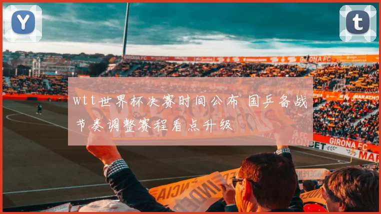 wtt世界杯决赛时间公布 国乒备战节奏调整赛程看点升级