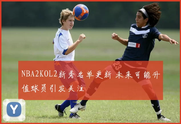 NBA2KOL2新秀名单更新 未来可能升值球员引发关注