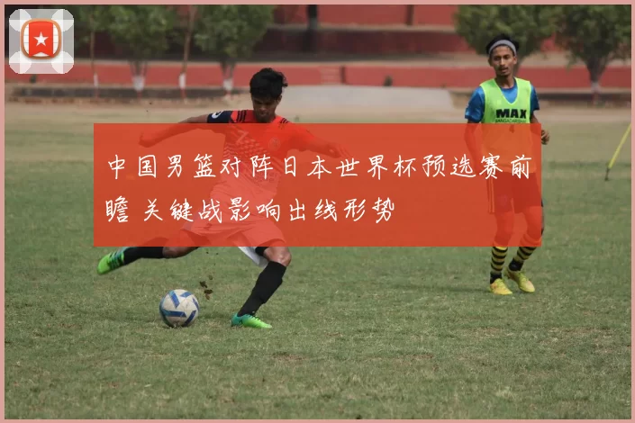 中国男篮对阵日本世界杯预选赛前瞻 关键战影响出线形势