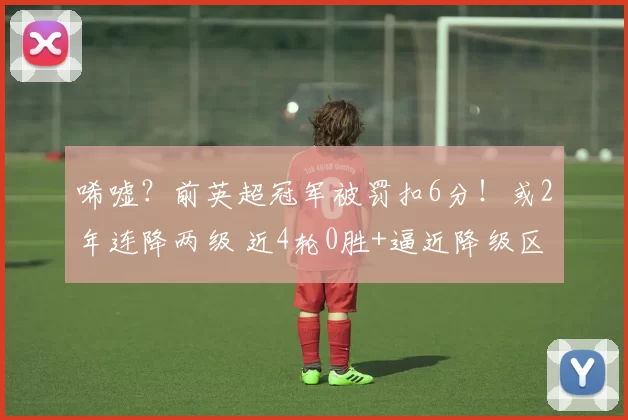 唏嘘？前英超冠军被罚扣6分！或2年连降两级 近4轮0胜+逼近降级区